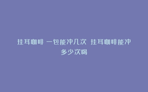 挂耳咖啡：一包能冲几次？（挂耳咖啡能冲多少次喝）