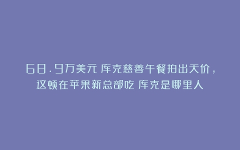 68.9万美元！库克慈善午餐拍出天价，这顿在苹果新总部吃（库克是哪里人）