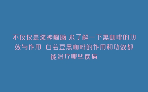 不仅仅是提神醒脑！来了解一下黑咖啡的功效与作用！（白芸豆黑咖啡的作用和功效都能治疗哪些疾病）