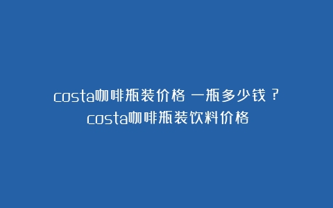 costa咖啡瓶装价格：一瓶多少钱？?（costa咖啡瓶装饮料价格）