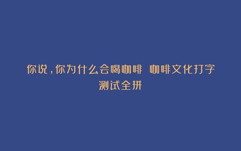 你说，你为什么会喝咖啡？（咖啡文化打字测试全拼）