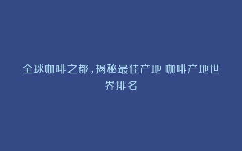 全球咖啡之都，揭秘最佳产地（咖啡产地世界排名）