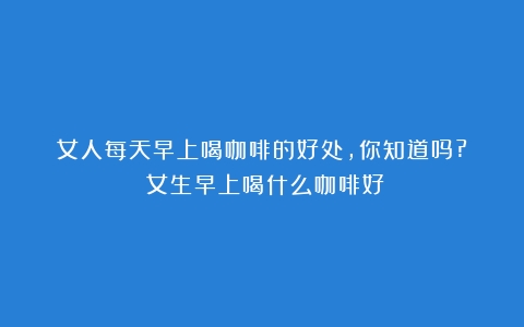 女人每天早上喝咖啡的好处，你知道吗?？（女生早上喝什么咖啡好）