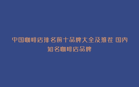 中国咖啡店排名前十品牌大全及推荐（国内知名咖啡店品牌）