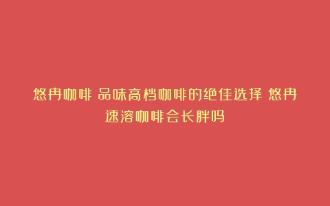 悠冉咖啡：品味高档咖啡的绝佳选择（悠冉速溶咖啡会长胖吗）