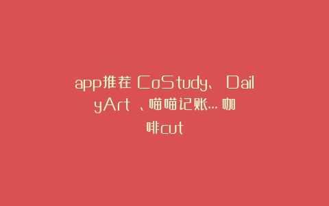 app推荐：CoStudy、 DailyArt 、喵喵记账…（咖啡cut）