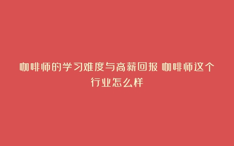 咖啡师的学习难度与高薪回报（咖啡师这个行业怎么样）