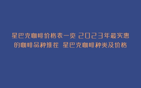 星巴克咖啡价格表一览：2023年最实惠的咖啡品种推荐！（星巴克咖啡种类及价格）