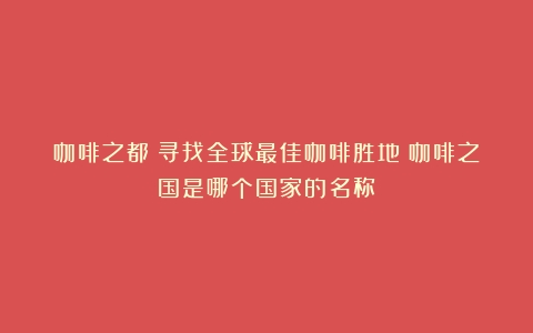 咖啡之都：寻找全球最佳咖啡胜地（咖啡之国是哪个国家的名称）