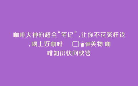 咖啡大神的超全“笔记”，让你不花冤枉钱，喝上好咖啡！|| Chin@美物（咖啡知识快问快答）