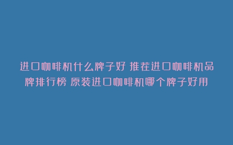 进口咖啡机什么牌子好？推荐进口咖啡机品牌排行榜（原装进口咖啡机哪个牌子好用）