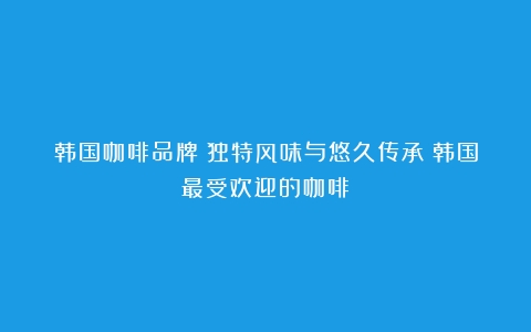 韩国咖啡品牌：独特风味与悠久传承（韩国最受欢迎的咖啡）