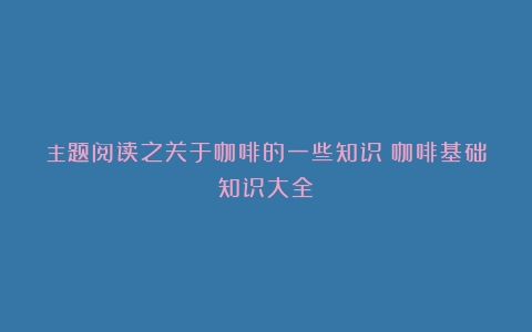 主题阅读之关于咖啡的一些知识（咖啡基础知识大全）