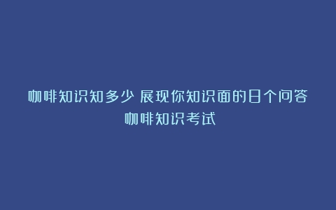 咖啡知识知多少？展现你知识面的8个问答（咖啡知识考试）