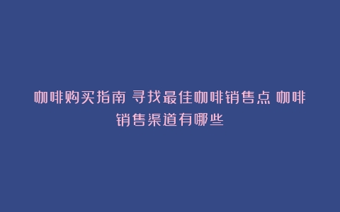 咖啡购买指南：寻找最佳咖啡销售点（咖啡销售渠道有哪些）