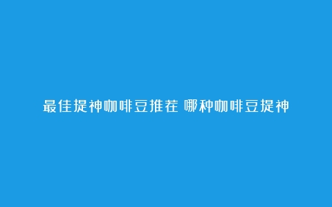 最佳提神咖啡豆推荐（哪种咖啡豆提神）