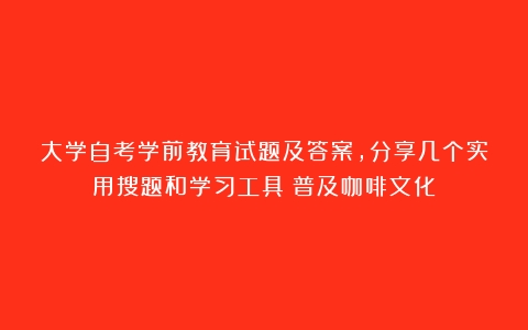 大学自考学前教育试题及答案，分享几个实用搜题和学习工具（普及咖啡文化）