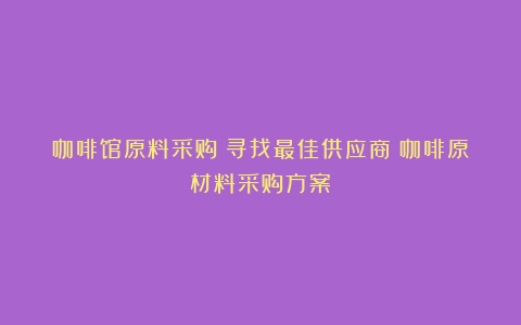 咖啡馆原料采购：寻找最佳供应商（咖啡原材料采购方案）