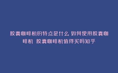 胶囊咖啡机的特点是什么？如何使用胶囊咖啡机？（胶囊咖啡机值得买吗知乎）