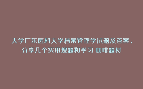 大学广东医科大学档案管理学试题及答案，分享几个实用搜题和学习（咖啡题材）