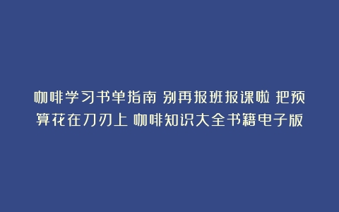 咖啡学习书单指南：别再报班报课啦！把预算花在刀刃上（咖啡知识大全书籍电子版）