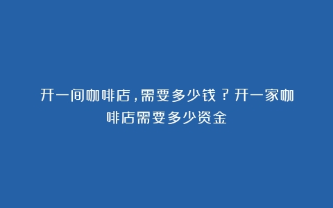 开一间咖啡店，需要多少钱？?（开一家咖啡店需要多少资金）