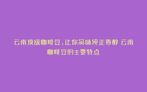 云南顶级咖啡豆，让你品味纯正香醇（云南咖啡豆的主要特点）