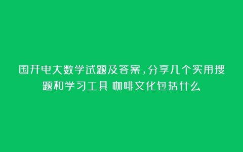 国开电大数学试题及答案，分享几个实用搜题和学习工具（咖啡文化包括什么）