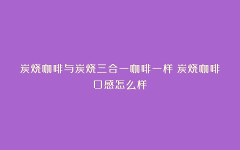 炭烧咖啡与炭烧三合一咖啡一样（炭烧咖啡口感怎么样）