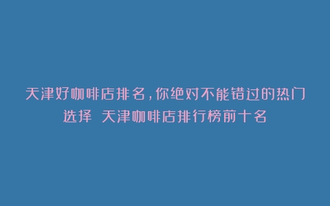 天津好咖啡店排名，你绝对不能错过的热门选择！（天津咖啡店排行榜前十名）