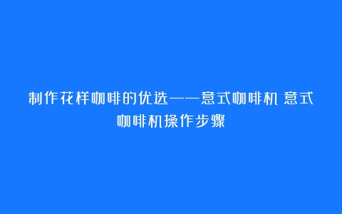 制作花样咖啡的优选——意式咖啡机（意式咖啡机操作步骤）