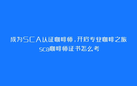 成为SCA认证咖啡师，开启专业咖啡之旅（sca咖啡师证书怎么考）