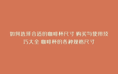 如何选择合适的咖啡杯尺寸：购买与使用技巧大全（咖啡杯的各种规格尺寸）