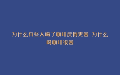 为什么有些人喝了咖啡反倒更困？（为什么喝咖啡很困）