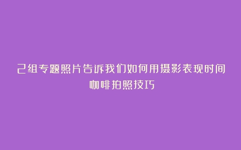 2组专题照片告诉我们如何用摄影表现时间（咖啡拍照技巧）