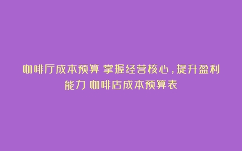 咖啡厅成本预算：掌握经营核心，提升盈利能力（咖啡店成本预算表）