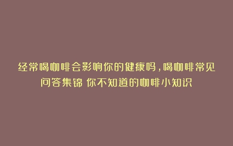 经常喝咖啡会影响你的健康吗，喝咖啡常见问答集锦（你不知道的咖啡小知识）