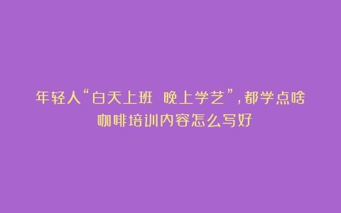 年轻人“白天上班 晚上学艺”，都学点啥？（咖啡培训内容怎么写好）