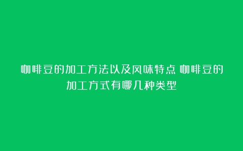 咖啡豆的加工方法以及风味特点（咖啡豆的加工方式有哪几种类型）