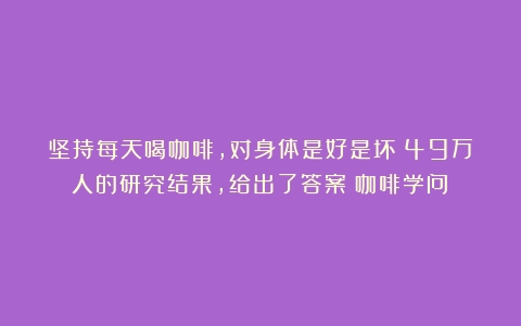 坚持每天喝咖啡，对身体是好是坏？49万人的研究结果，给出了答案（咖啡学问）