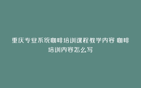 重庆专业系统咖啡培训课程教学内容（咖啡培训内容怎么写）