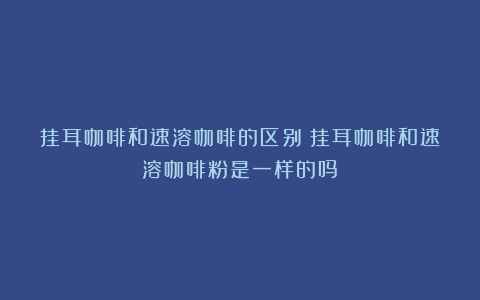 挂耳咖啡和速溶咖啡的区别（挂耳咖啡和速溶咖啡粉是一样的吗）