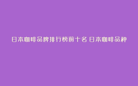 日本咖啡品牌排行榜前十名（日本咖啡品种）