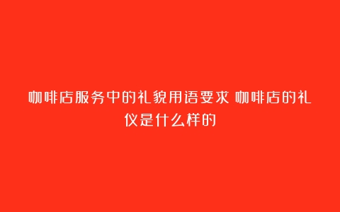 咖啡店服务中的礼貌用语要求（咖啡店的礼仪是什么样的）