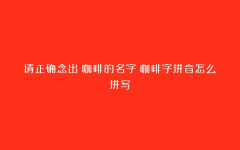 请正确念出%咖啡的名字（咖啡字拼音怎么拼写）