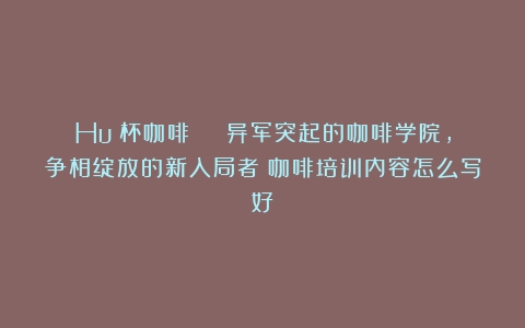 Huó杯咖啡 | 异军突起的咖啡学院，争相绽放的新入局者（咖啡培训内容怎么写好）