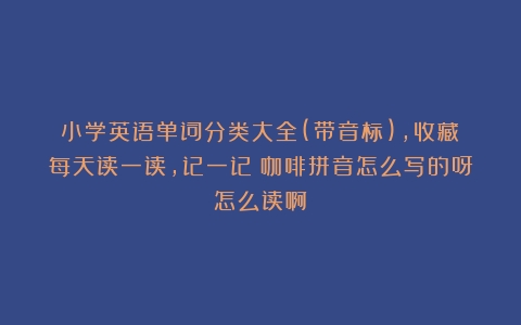 小学英语单词分类大全(带音标)，收藏！每天读一读，记一记（咖啡拼音怎么写的呀怎么读啊）