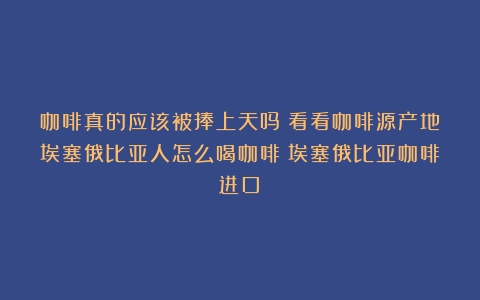 咖啡真的应该被捧上天吗？看看咖啡源产地埃塞俄比亚人怎么喝咖啡（埃塞俄比亚咖啡进口）