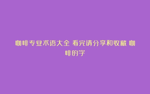 咖啡专业术语大全｜看完请分享和收藏（咖啡的字）