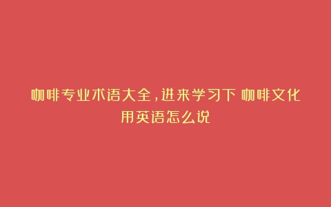 咖啡专业术语大全，进来学习下（咖啡文化用英语怎么说）